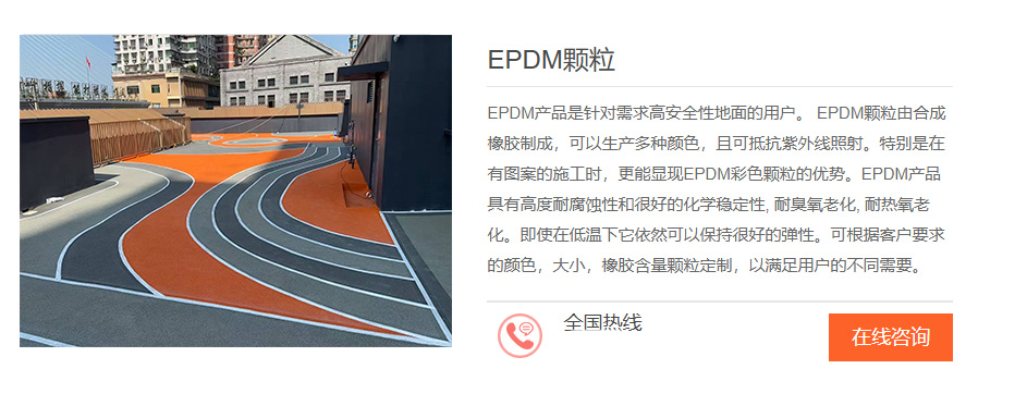 EPDM产品是针对需求高安全性地面的用户。EPDM颗粒由合成橡胶制成，可以生产多种颜色，且可抵抗紫外线照射，特别是在有图案的施工时，更能显现EPDM彩色颗粒的优势。EPDM产品具有高度耐腐蚀性和很好的化学稳走性,耐臭氧老化,耐热氧老化。即使在低温下它依然可以保持很好的弹性。可根据客户要求的颜色，大小，橡胶含量颗粒定制，以满足用户的不同需要